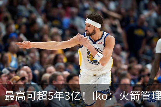 最高可超5年3亿！Iko：火箭管理层已向阿门传达了提前续约意向！